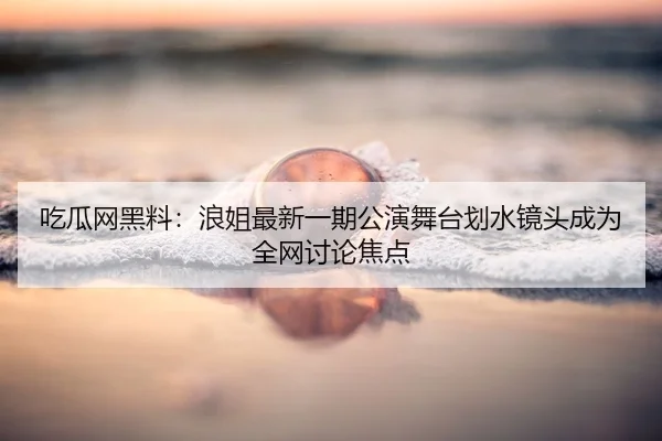 吃瓜网黑料：浪姐最新一期公演舞台划水镜头成为全网讨论焦点