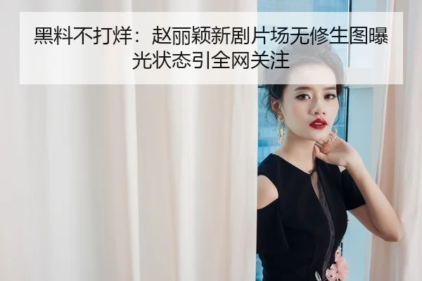 黑料不打烊：赵丽颖新剧片场无修生图曝光状态引全网关注
